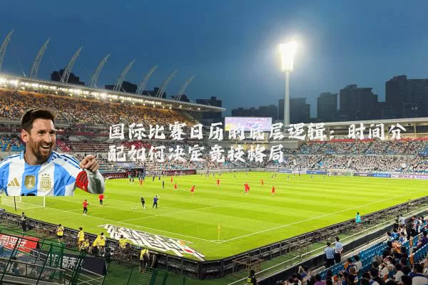 国际比赛日历的底层逻辑:时间分配如何决定竞技格局
